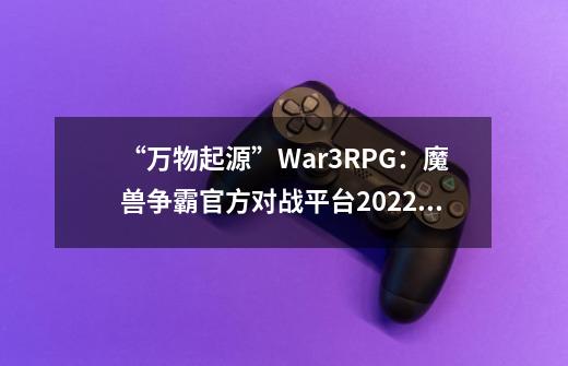 “万物起源”War3RPG：魔兽争霸官方对战平台2022地图大赛再次引燃创意-第1张-游戏相关-八六二网