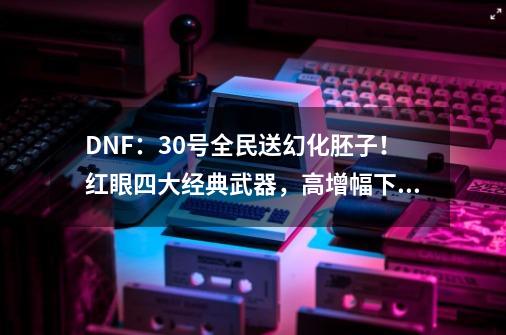 DNF：30号全民送幻化胚子！红眼四大经典武器，高增幅下特效展示-第1张-游戏相关-八六二网