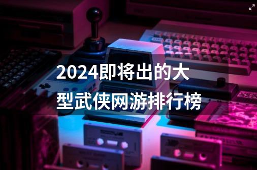 2024即将出的大型武侠网游排行榜-第1张-游戏相关-八六二网