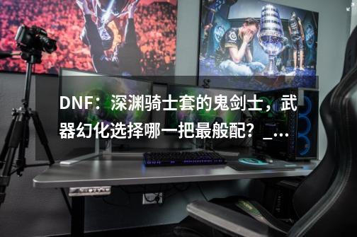 DNF：深渊骑士套的鬼剑士，武器幻化选择哪一把最般配？_装备幻化是什么版本出的-第1张-游戏相关-八六二网