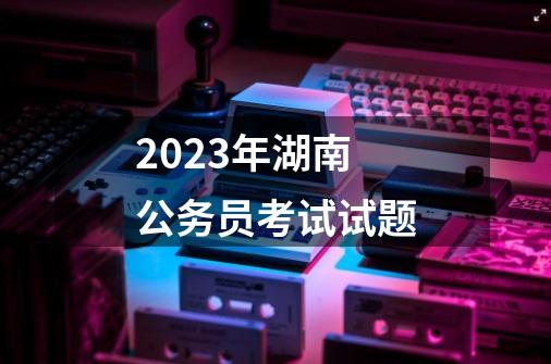 2023年湖南公务员考试试题-第1张-游戏相关-八六二网