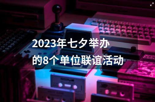2023年七夕举办的8个单位联谊活动-第1张-游戏相关-八六二网